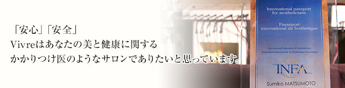 「安心」「安全」Vivreはあなたの美と健康に関するかかりつけ医のようなサロンでありたいと思っています。